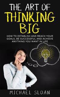 The Art of Thinking Big: How to Establish and Reach Your Goals, Be Successful and Achieve Anything You Want in Life