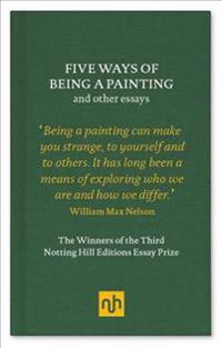 Five Ways of Being a Painting and Other Essays: The Winners of the Third Notting Hill Editions Essay Prize