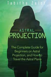 Astral Projection: The Complete Guide for Beginners on Astral Projection, and How to Travel the Astral Plane