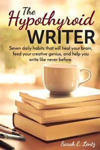 The Hypothyroid Writer: Seven Daily Habits That Will Heal Your Brain, Feed Your Creative Genius, and Help You Write Like Never Before