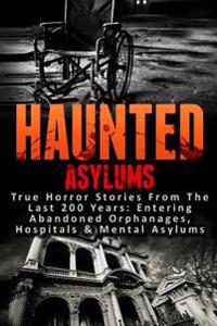 Haunted Asylums: True Horror Stories from the Last 200 Years: Entering Abandoned Orphanages, Hospitals & Mental Asylums