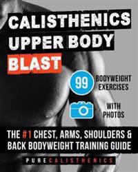Calisthenics: Upper Body Blast: 99 Bodyweight Exercises the #1 Chest, Arms, Shoulders & Back Bodyweight Training Guide
