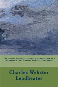The Astral Plane: Its Scenery, Inhabitants and Phenomena .By: Charles Webster Leadbeater