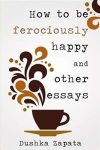 How to Be Ferociously Happy: And Other Essays