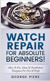 Watch Repair for Absolute Beginners!: How to Fix, Clean & Troubleshoot Timepieces for Fun & Profit