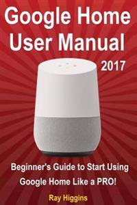 Google Home: Google Home User Manual: Beginner's Guide to Start Using Google Home Like a Pro!