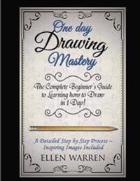 Drawing: One Day Drawing Mastery: The Complete Beginner's Guide to Learning to Draw in Under 1 Day! a Step by Step Process to L