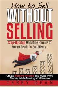 How to Sell Without Selling: Step-By-Step Marketing Formula to Attract Ready-To-Buy Clients...Create Passive Income and Make More Money While Makin