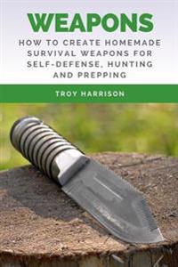 Weapons: How to Create Homemade Survival Weapons for Self-Defense, Hunting and Prepping