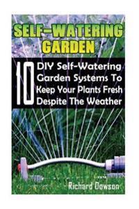Self-Watering Garden: 10 DIY Self-Watering Garden Systems to Keep Your Plants Fresh Despite the Weather: (Gardening Books, Better Homes Gard