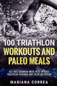 100 Triathlon Workouts and Paleo Meals: Get Into Ironman Mode with Intense Triathlon Training and Paleo Nutrition