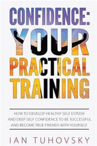 Confidence: Your Practical Training: How to Develop Healthy Self Esteem and Deep Self Confidence to Be Successful and Become True