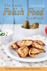 The Exotic Polish Food Cookbook: The Beginner's Guide to Authentic Polish Cuisine