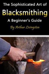 Blacksmithing: The Sophisticated Art of Blacksmithing (a Beginner's Guide)