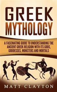 Greek Mythology: A Fascinating Guide to Understanding the Ancient Greek Religion with Its Gods, Goddesses, Monsters and Mortals