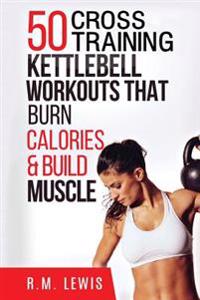 Kettlebell Cross Training Workouts: The Top 50 Kettlebell Cross Training Workouts That Burn Calories & Build Muscle