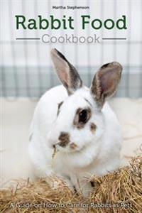 Rabbit Food Cookbook: A Guide on How to Care for Rabbits as Pets