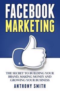 Facebook Marketing: The Secret to Building Your Brand, Making Money and Growing Your Business