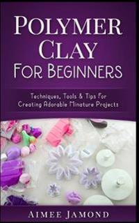 Polymer Clay for Beginners: Techniques, Tools & Tips for Creating Adorable Miniature Projects
