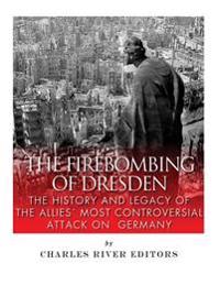 The Firebombing of Dresden: The History and Legacy of the Allies' Most Controversial Attack on Germany