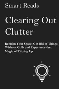 Clearing Out Clutter: Reclaim Your Space, Get Rid of Things Without Guilt and Experience the Magic of Tidying Up