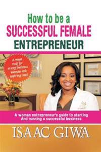 How to Be a Successful Female Enterpreneur: A Woman Entrepreneur's Guide to Starting and Running a Successful Business