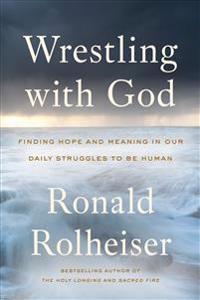 Wrestling with God: Finding Hope and Meaning in Our Daily Struggles to Be Human