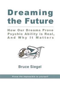 Dreaming the Future: How Our Dreams Prove Psychic Ability Is Real, and Why It Matters