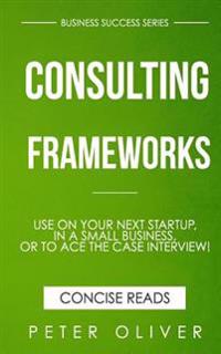 Consulting Frameworks: Use on Your Next Startup, in an Existing Small Business, or to Ace the Case Interview