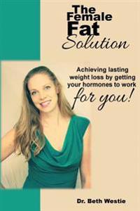 The Female Fat Solution: Achieving Lasting Weight Loss by Getting Your Hormones to Work for You!