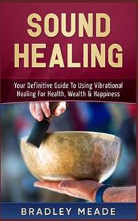 Sound Healing: Your Definitive Guide to Using Vibrational Healing for Health, Wealth & Happiness