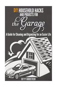 DIY Household Hacks and Projects for the Garage: A Guide for Cleaning and Organizing for an Easier Life