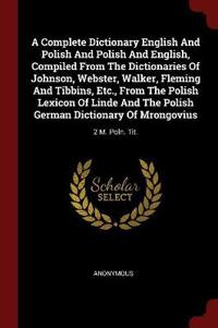 A Complete Dictionary English and Polish and Polish and English, Compiled from the Dictionaries of Johnson, Webster, Walker, Fleming and Tibbins, Etc., from the Polish Lexicon of Linde and the Polish German Dictionary of Mrongovius