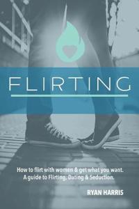 How to Flirt with Women & Get What You Want: A Guide to Flirting, Dating & Seduction