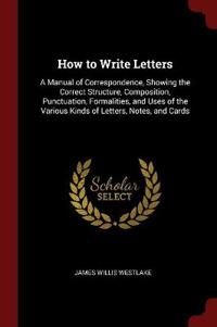 How to Write Letters: A Manual of Correspondence, Showing the Correct Structure, Composition, Punctuation, Formalities, and Uses of the Various Kinds