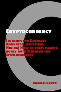 Cryptocurrency: Ethereum for Absolute Beginners (Investing, Mining). How to Start Making Money with Ethereum for Utter Beginners