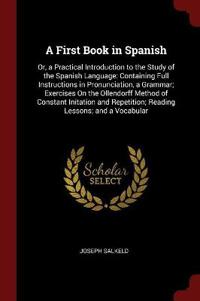 A First Book in Spanish: Or, a Practical Introduction to the Study of the Spanish Language: Containing Full Instructions in Pronunciation, a Gr