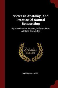 Views of Anatomy, and Practice of Natural Bonesetting: By a Mechanical Process, Different from All Book Knowledge