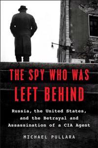 The Spy Who Was Left Behind: Russia, the United States, and the True Story of the Betrayal and Assassination of a CIA Agent