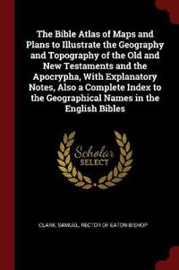 The Bible Atlas of Maps and Plans to Illustrate the Geography and Topography of the Old and New Testaments and the Apocrypha, with Explanatory Notes, Also a Complete Index to the Geographical Names in the English Bibles