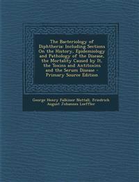 The Bacteriology of Diphtheria: Including Sections on the History, Epidemiology and Pathology of the Disease, the Mortality Caused by It, the Toxins a