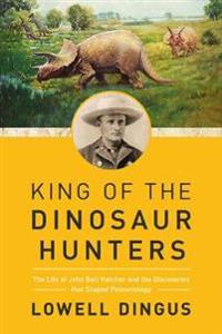King of the Dinosaur Hunters - The Life of John Bell Hatcher and the Discoveries that Shaped Paleontology