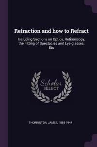 Refraction and How to Refract: Including Sections on Optics, Retinoscopy, the Fitting of Spectacles and Eye-Glasses, Etc