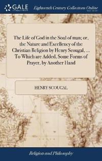 The Life of God in the Soul of Man; Or, the Nature and Excellency of the Christian Religion by Henry Scougal, ... to Which Are Added, Some Forms of Prayer, by Another Hand
