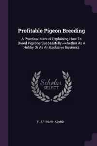 Profitable Pigeon Breeding: A Practical Manual Explaining How to Breed Pigeons Successfully, --Whether as a Hobby or as an Exclusive Business