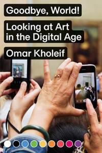 Omar Kholeif - Goodbye, World! Looking at Art in the Digital Age