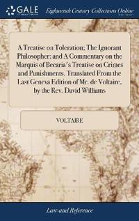 A Treatise on Toleration; The Ignorant Philosopher; And a Commentary on the Marquis of Becaria's Treatise on Crimes and Punishments. Translated from the Last Geneva Edition of Mr. de Voltaire, by the Rev. David Williams