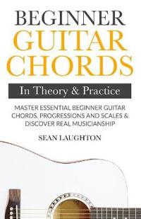 Beginner Guitar Chords in Theory and Practice: Master Essential Beginner Guitar Chords, Progressions and Scales and Discover Real Musicianship