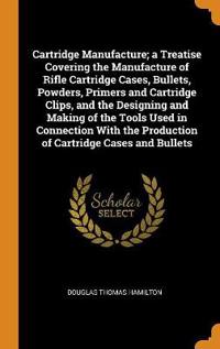 Cartridge Manufacture; A Treatise Covering the Manufacture of Rifle Cartridge Cases, Bullets, Powders, Primers and Cartridge Clips, and the Designing and Making of the Tools Used in Connection with the Production of Cartridge Cases and Bullets
