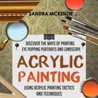 Acrylic Painting: Discover The Ways Of Painting Eye Popping Portraits And Landscape Using Acrylic Painting Tactics And Techniques